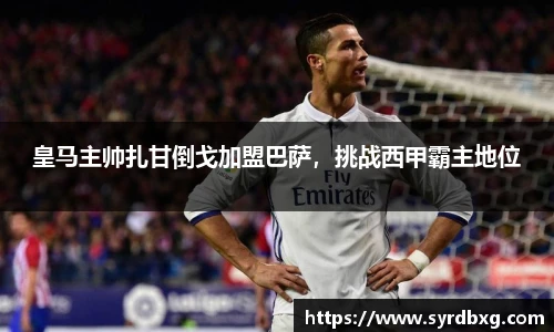 皇马主帅扎甘倒戈加盟巴萨，挑战西甲霸主地位