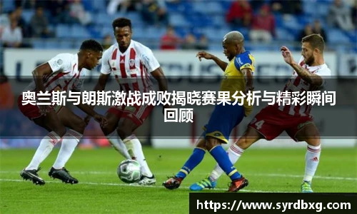 奥兰斯与朗斯激战成败揭晓赛果分析与精彩瞬间回顾